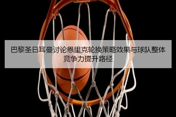 巴黎圣日耳曼讨论恩里克轮换策略效果与球队整体竞争力提升路径